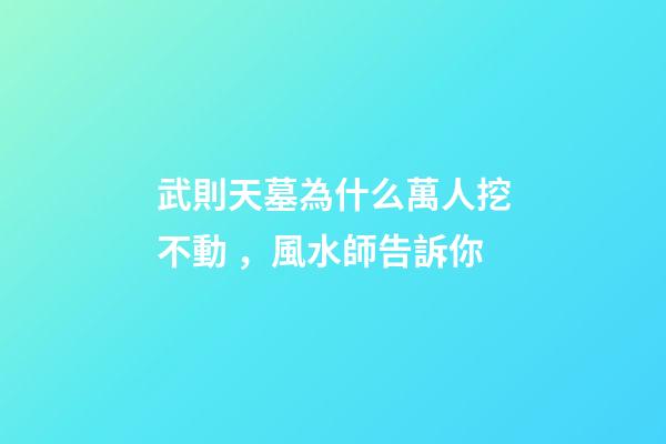武則天墓為什么萬人挖不動，風水師告訴你